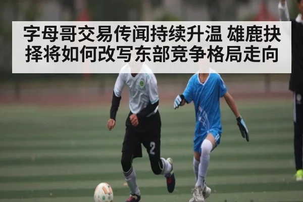 字母哥交易传闻持续升温 雄鹿抉择将如何改写东部竞争格局走向