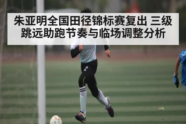 朱亚明全国田径锦标赛复出 三级跳远助跑节奏与临场调整分析