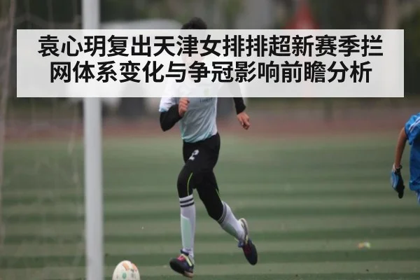 袁心玥复出天津女排排超新赛季拦网体系变化与争冠影响前瞻分析