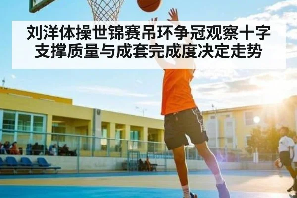 刘洋体操世锦赛吊环争冠观察十字支撑质量与成套完成度决定走势